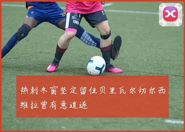 热刺冬窗坚定留住贝里瓦尔切尔西维拉曾有意追逐