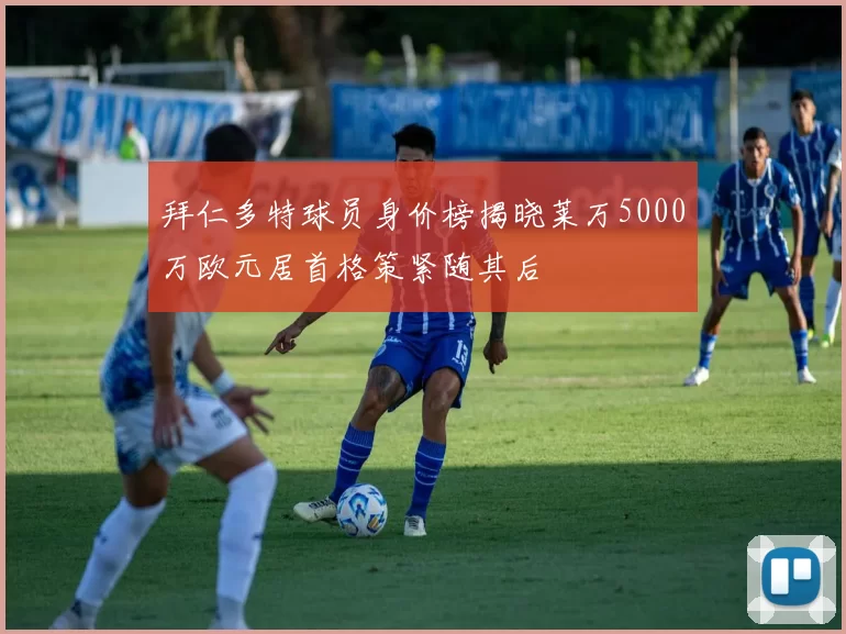 拜仁多特球员身价榜揭晓莱万5000万欧元居首格策紧随其后