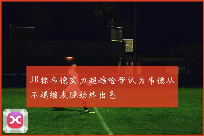 JR称韦德实力超越哈登认为韦德从不退缩表现始终出色