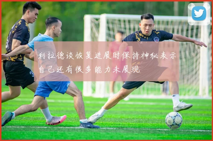 利拉德谈恢复进展时保持神秘表示自己还有很多能力未展现