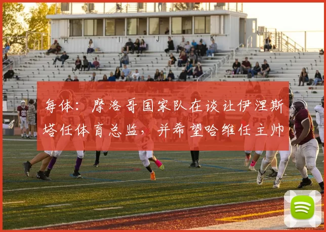 每体：摩洛哥国家队在谈让伊涅斯塔任体育总监，并希望哈维任主帅