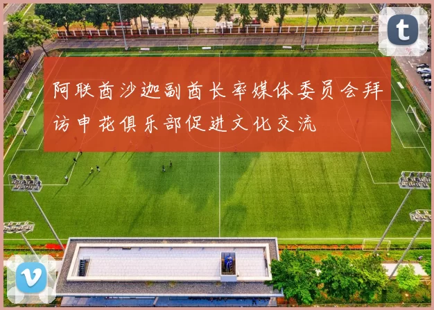 阿联酋沙迦副酋长率媒体委员会拜访申花俱乐部促进文化交流