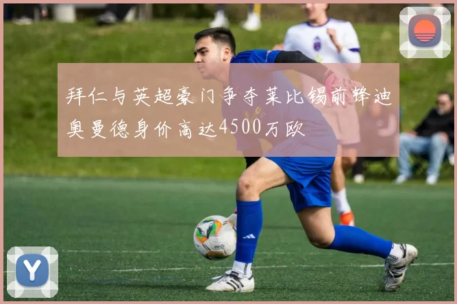 拜仁与英超豪门争夺莱比锡前锋迪奥曼德身价高达4500万欧