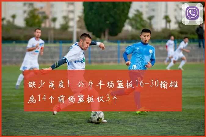 缺少高度！公牛半场篮板16-30输雄鹿14个前场篮板仅3个