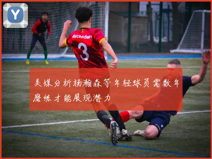 美媒分析杨瀚森等年轻球员需数年磨练才能展现潜力