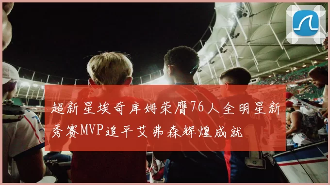 超新星埃奇库姆荣膺76人全明星新秀赛MVP追平艾弗森辉煌成就