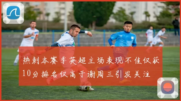 热刺本赛季英超主场表现不佳仅获10分排名仅高于谢周三引发关注