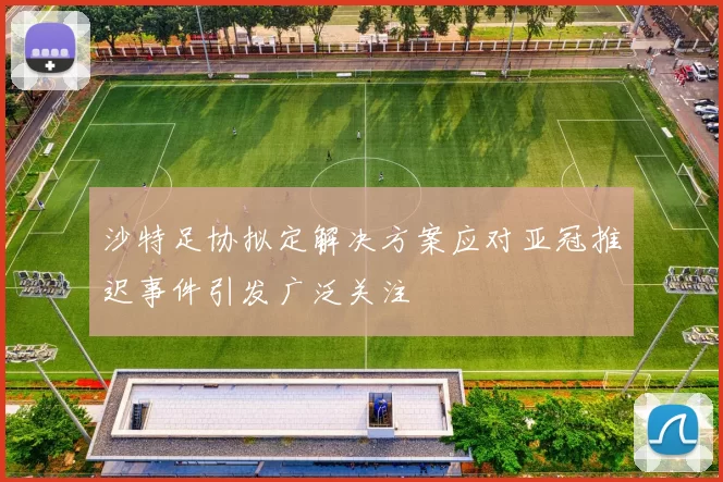 沙特足协拟定解决方案应对亚冠推迟事件引发广泛关注
