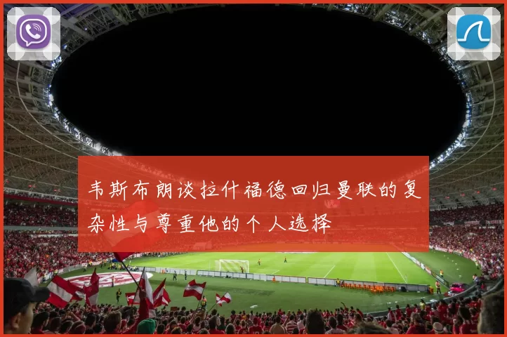 韦斯布朗谈拉什福德回归曼联的复杂性与尊重他的个人选择