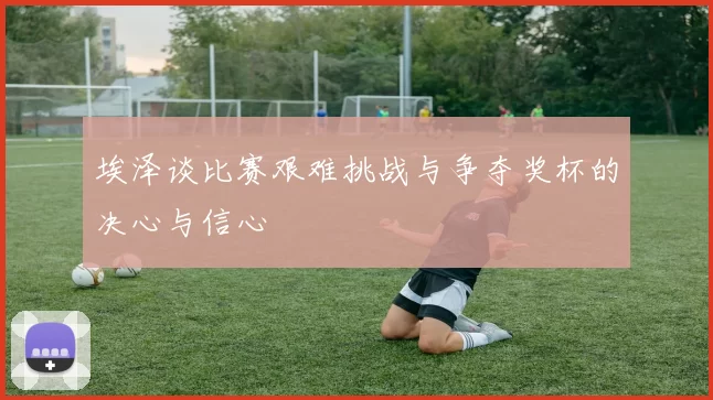 埃泽谈比赛艰难挑战与争夺奖杯的决心与信心