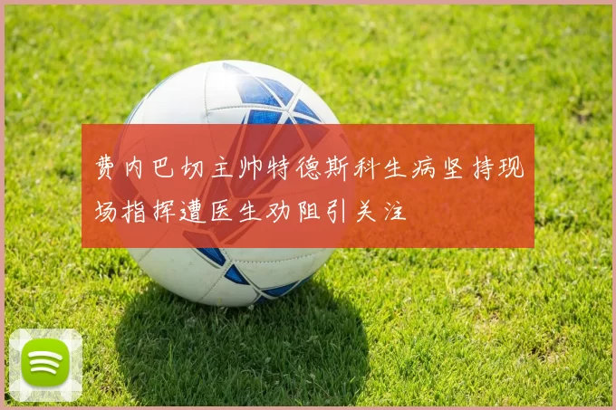 费内巴切主帅特德斯科生病坚持现场指挥遭医生劝阻引关注