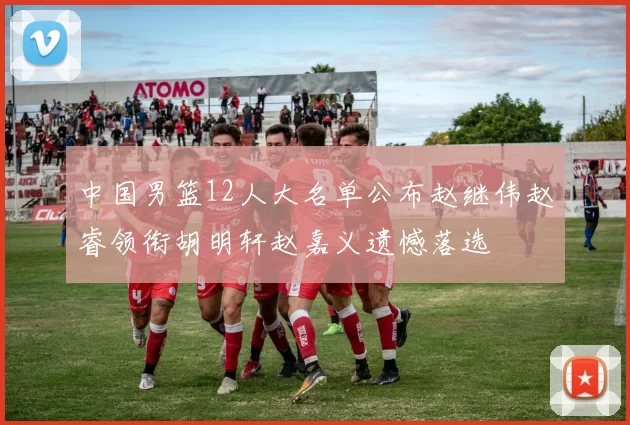 中国男篮12人大名单公布赵继伟赵睿领衔胡明轩赵嘉义遗憾落选