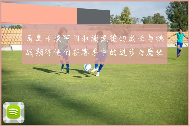 乌度卡谈阿门和谢泼德的成长与挑战期待他们在赛季中的进步与磨练