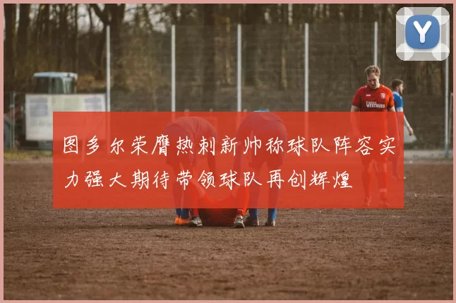 图多尔荣膺热刺新帅称球队阵容实力强大期待带领球队再创辉煌