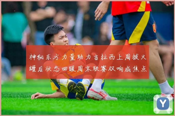 神秘东方力量助力吉拉西上周拔火罐后状态回暖周末联赛双响成焦点