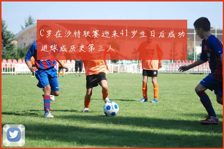 C罗在沙特联赛迎来41岁生日后成功进球成历史第三人