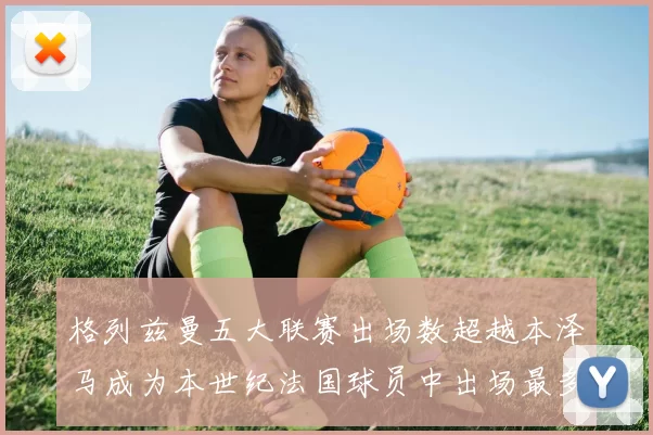 格列兹曼五大联赛出场数超越本泽马成为本世纪法国球员中出场最多者