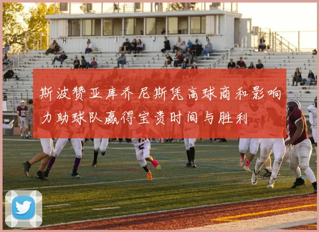 斯波赞亚库乔尼斯凭高球商和影响力助球队赢得宝贵时间与胜利